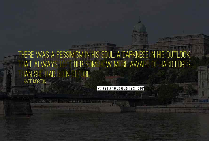 Kate Morton Quotes: There was a pessimism in his soul, a darkness in his outlook, that always left her somehow more aware of hard edges than she had been before.