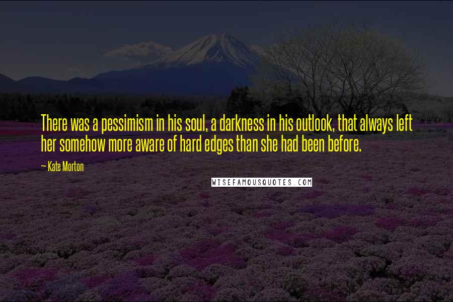 Kate Morton Quotes: There was a pessimism in his soul, a darkness in his outlook, that always left her somehow more aware of hard edges than she had been before.