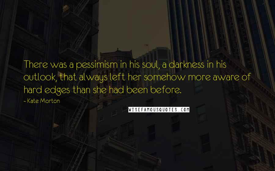 Kate Morton Quotes: There was a pessimism in his soul, a darkness in his outlook, that always left her somehow more aware of hard edges than she had been before.