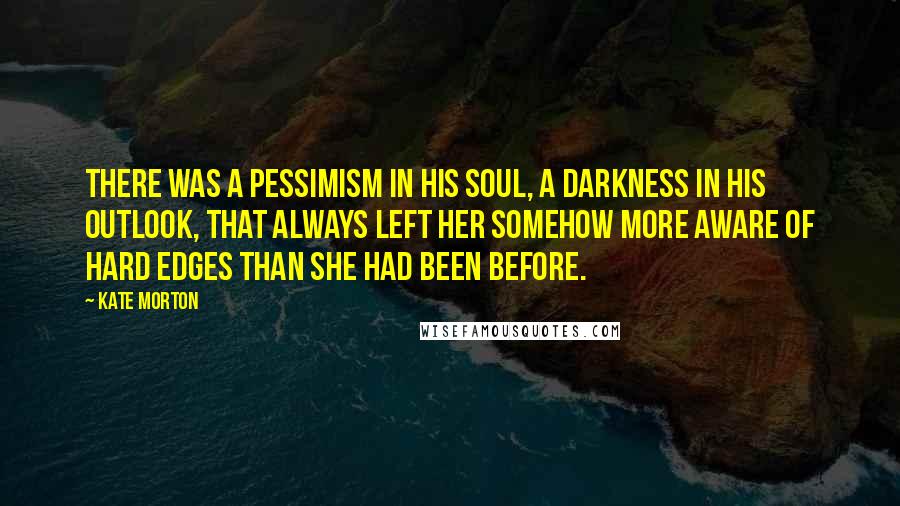 Kate Morton Quotes: There was a pessimism in his soul, a darkness in his outlook, that always left her somehow more aware of hard edges than she had been before.
