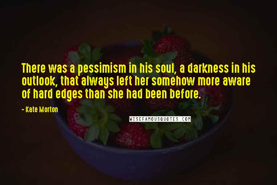 Kate Morton Quotes: There was a pessimism in his soul, a darkness in his outlook, that always left her somehow more aware of hard edges than she had been before.