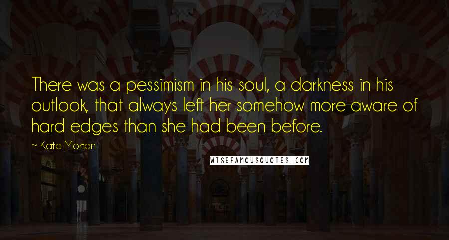 Kate Morton Quotes: There was a pessimism in his soul, a darkness in his outlook, that always left her somehow more aware of hard edges than she had been before.