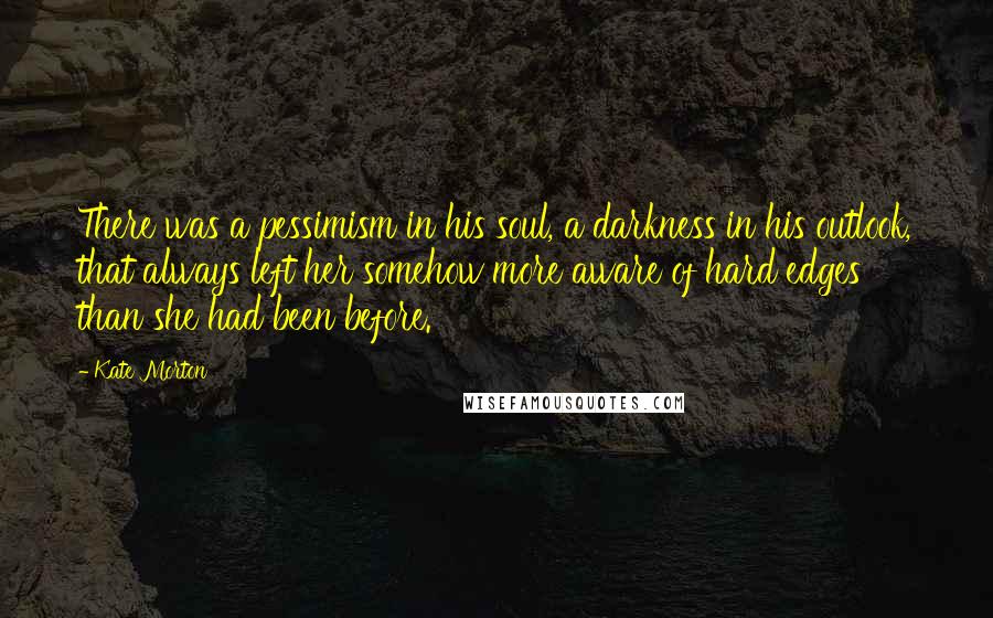 Kate Morton Quotes: There was a pessimism in his soul, a darkness in his outlook, that always left her somehow more aware of hard edges than she had been before.
