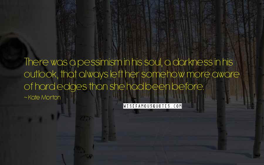 Kate Morton Quotes: There was a pessimism in his soul, a darkness in his outlook, that always left her somehow more aware of hard edges than she had been before.