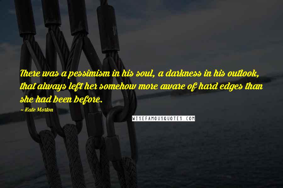 Kate Morton Quotes: There was a pessimism in his soul, a darkness in his outlook, that always left her somehow more aware of hard edges than she had been before.