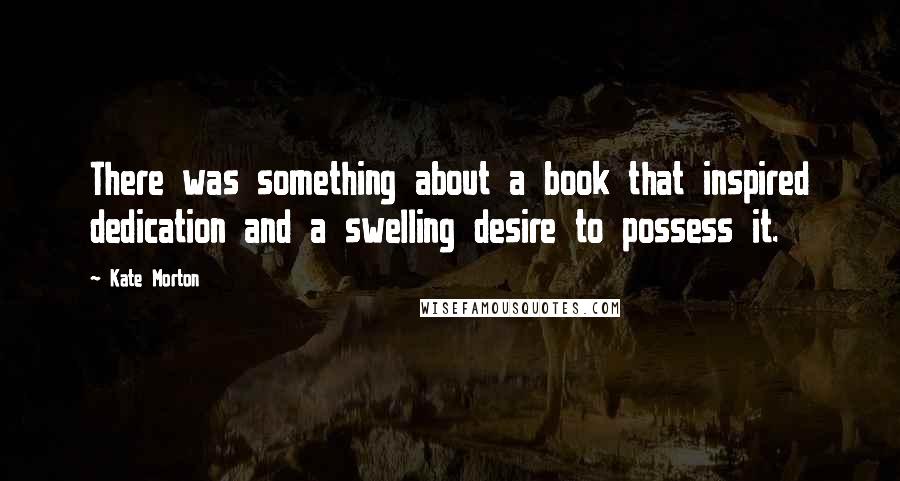 Kate Morton Quotes: There was something about a book that inspired dedication and a swelling desire to possess it.