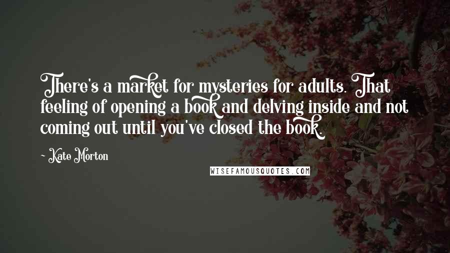 Kate Morton Quotes: There's a market for mysteries for adults. That feeling of opening a book and delving inside and not coming out until you've closed the book.