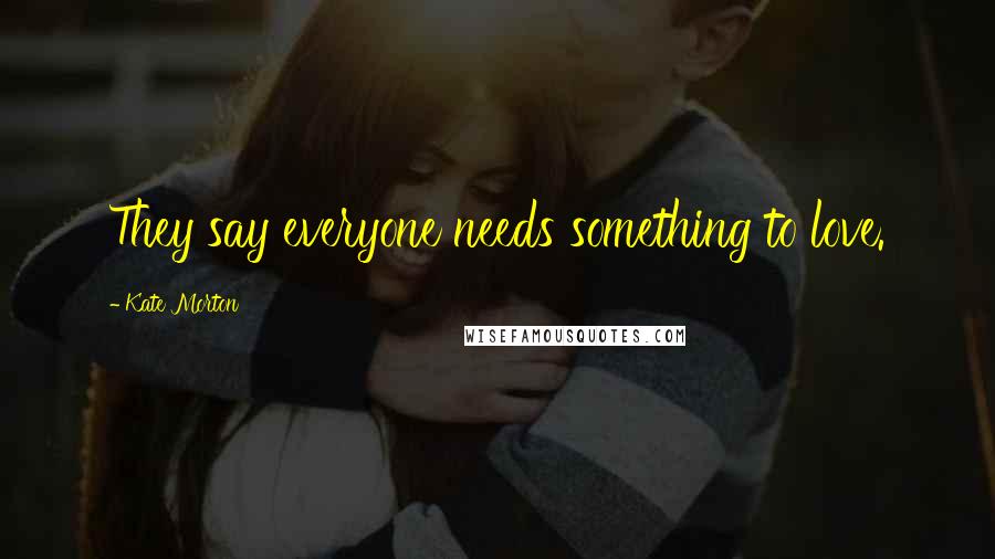 Kate Morton Quotes: They say everyone needs something to love.
