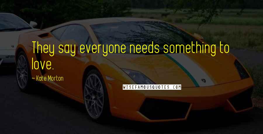 Kate Morton Quotes: They say everyone needs something to love.