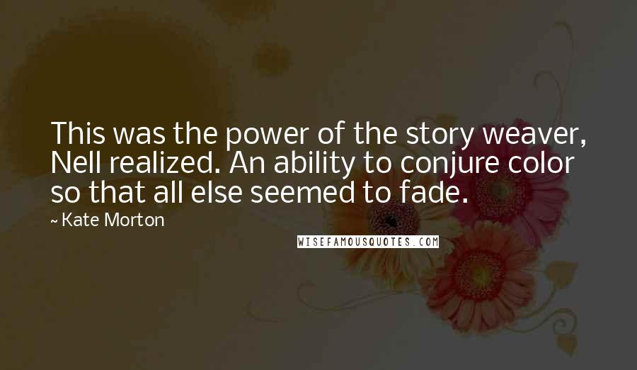 Kate Morton Quotes: This was the power of the story weaver, Nell realized. An ability to conjure color so that all else seemed to fade.