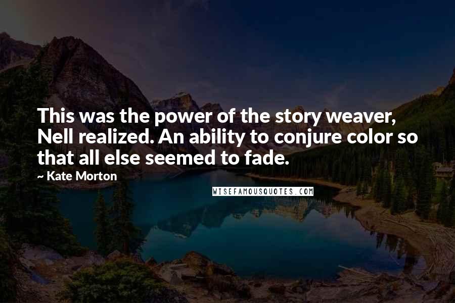 Kate Morton Quotes: This was the power of the story weaver, Nell realized. An ability to conjure color so that all else seemed to fade.