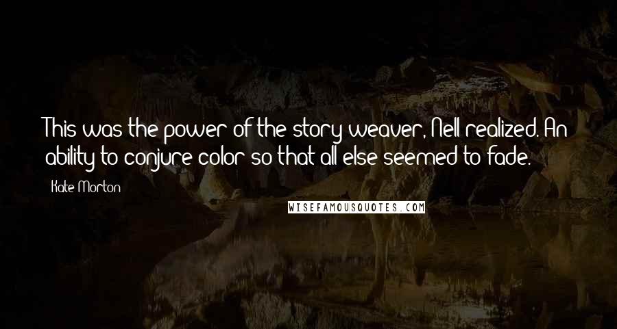 Kate Morton Quotes: This was the power of the story weaver, Nell realized. An ability to conjure color so that all else seemed to fade.