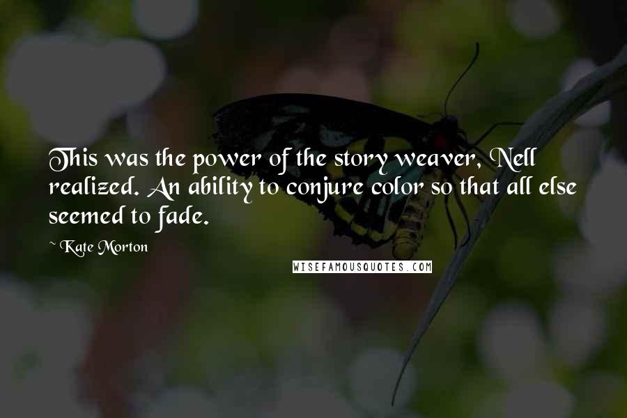 Kate Morton Quotes: This was the power of the story weaver, Nell realized. An ability to conjure color so that all else seemed to fade.