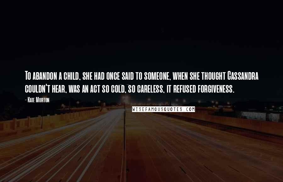 Kate Morton Quotes: To abandon a child, she had once said to someone, when she thought Cassandra couldn't hear, was an act so cold, so careless, it refused forgiveness.