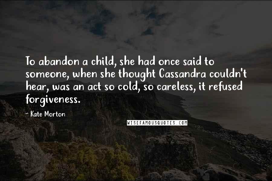 Kate Morton Quotes: To abandon a child, she had once said to someone, when she thought Cassandra couldn't hear, was an act so cold, so careless, it refused forgiveness.