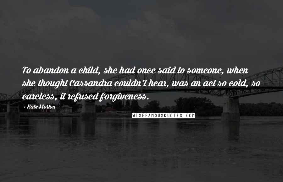 Kate Morton Quotes: To abandon a child, she had once said to someone, when she thought Cassandra couldn't hear, was an act so cold, so careless, it refused forgiveness.