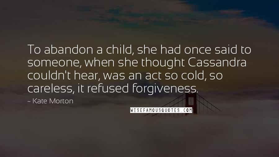 Kate Morton Quotes: To abandon a child, she had once said to someone, when she thought Cassandra couldn't hear, was an act so cold, so careless, it refused forgiveness.