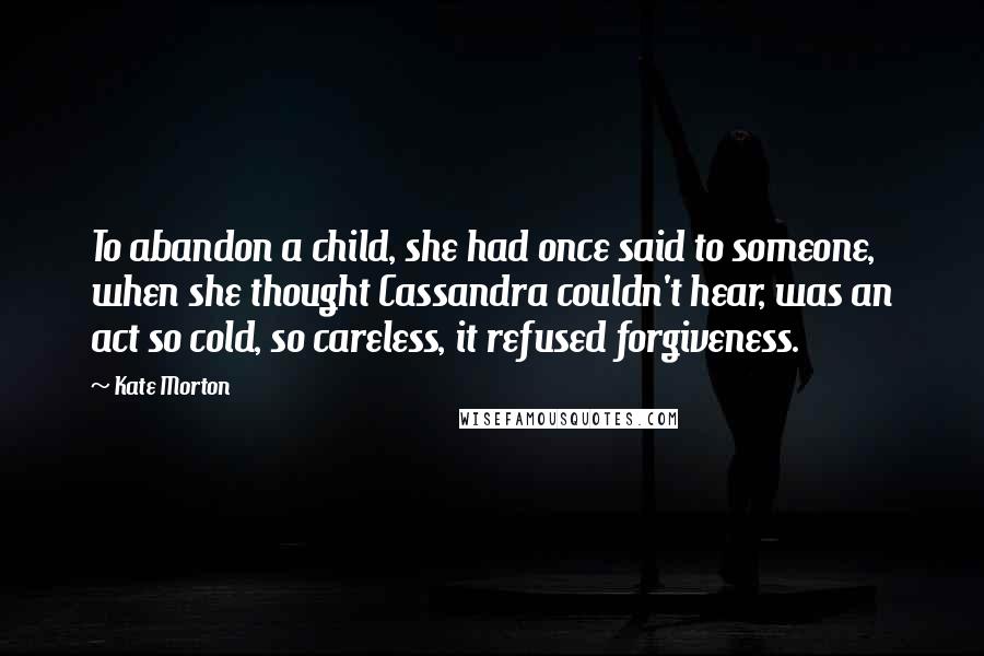 Kate Morton Quotes: To abandon a child, she had once said to someone, when she thought Cassandra couldn't hear, was an act so cold, so careless, it refused forgiveness.