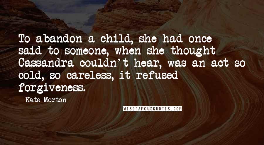 Kate Morton Quotes: To abandon a child, she had once said to someone, when she thought Cassandra couldn't hear, was an act so cold, so careless, it refused forgiveness.