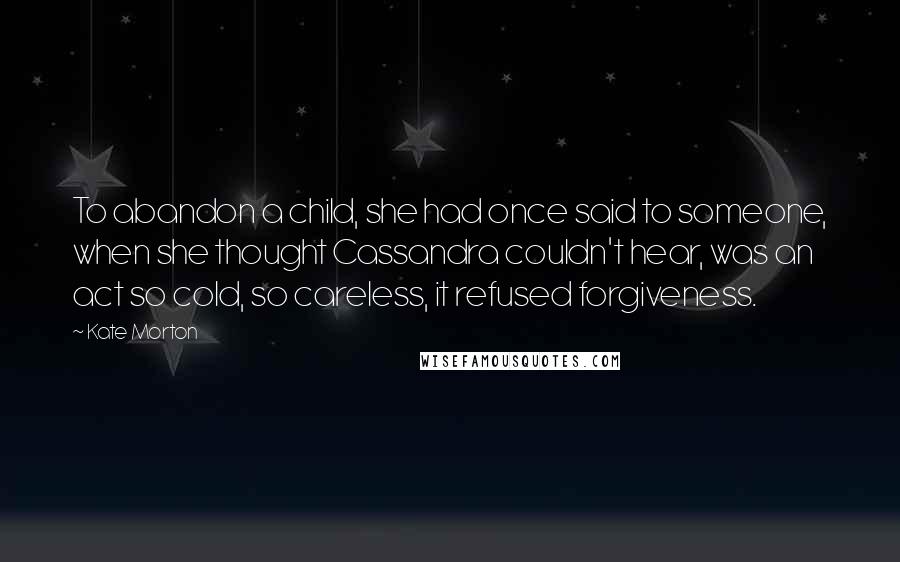 Kate Morton Quotes: To abandon a child, she had once said to someone, when she thought Cassandra couldn't hear, was an act so cold, so careless, it refused forgiveness.