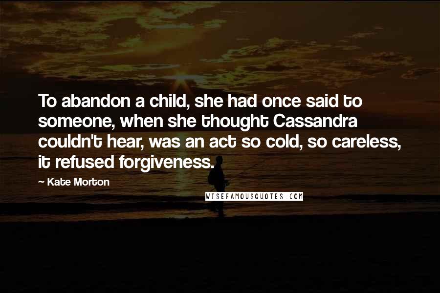 Kate Morton Quotes: To abandon a child, she had once said to someone, when she thought Cassandra couldn't hear, was an act so cold, so careless, it refused forgiveness.
