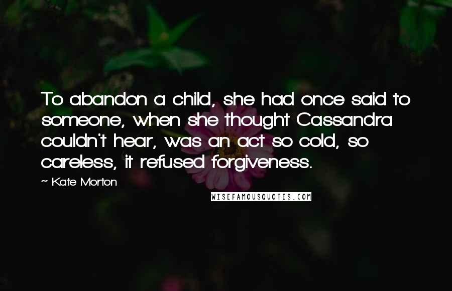 Kate Morton Quotes: To abandon a child, she had once said to someone, when she thought Cassandra couldn't hear, was an act so cold, so careless, it refused forgiveness.