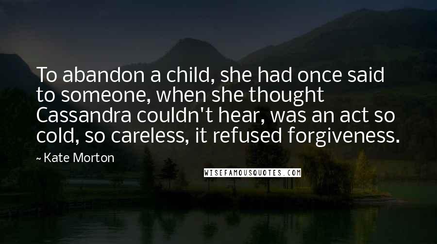 Kate Morton Quotes: To abandon a child, she had once said to someone, when she thought Cassandra couldn't hear, was an act so cold, so careless, it refused forgiveness.