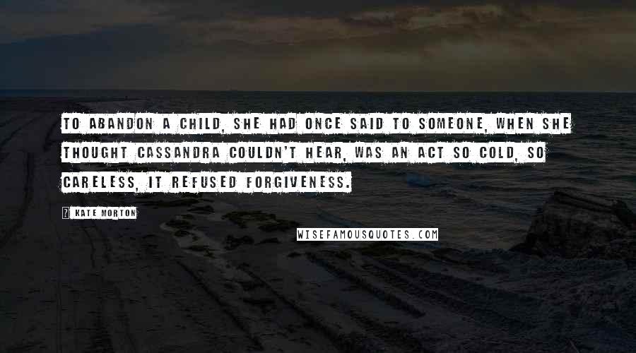 Kate Morton Quotes: To abandon a child, she had once said to someone, when she thought Cassandra couldn't hear, was an act so cold, so careless, it refused forgiveness.