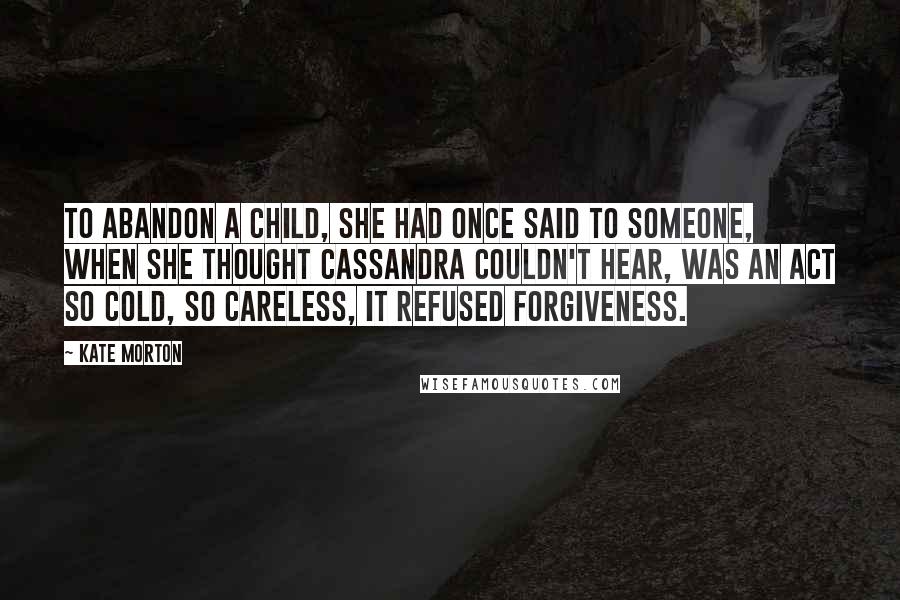 Kate Morton Quotes: To abandon a child, she had once said to someone, when she thought Cassandra couldn't hear, was an act so cold, so careless, it refused forgiveness.