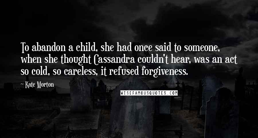 Kate Morton Quotes: To abandon a child, she had once said to someone, when she thought Cassandra couldn't hear, was an act so cold, so careless, it refused forgiveness.