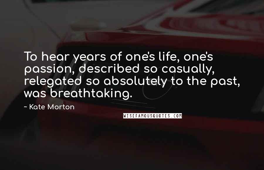 Kate Morton Quotes: To hear years of one's life, one's passion, described so casually, relegated so absolutely to the past, was breathtaking.