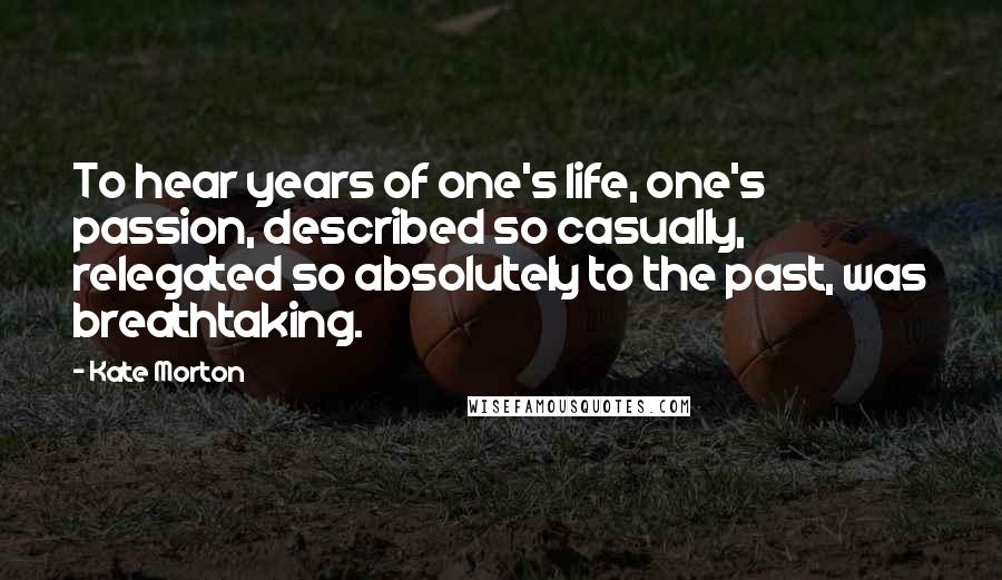 Kate Morton Quotes: To hear years of one's life, one's passion, described so casually, relegated so absolutely to the past, was breathtaking.