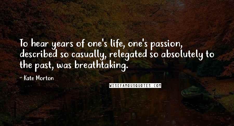 Kate Morton Quotes: To hear years of one's life, one's passion, described so casually, relegated so absolutely to the past, was breathtaking.