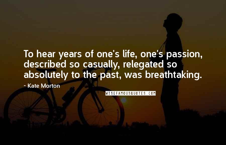 Kate Morton Quotes: To hear years of one's life, one's passion, described so casually, relegated so absolutely to the past, was breathtaking.