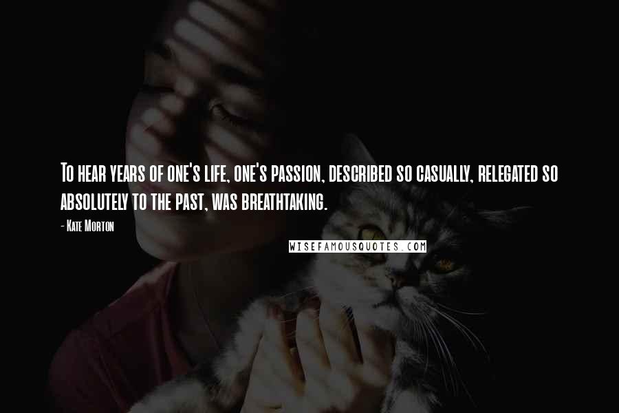 Kate Morton Quotes: To hear years of one's life, one's passion, described so casually, relegated so absolutely to the past, was breathtaking.