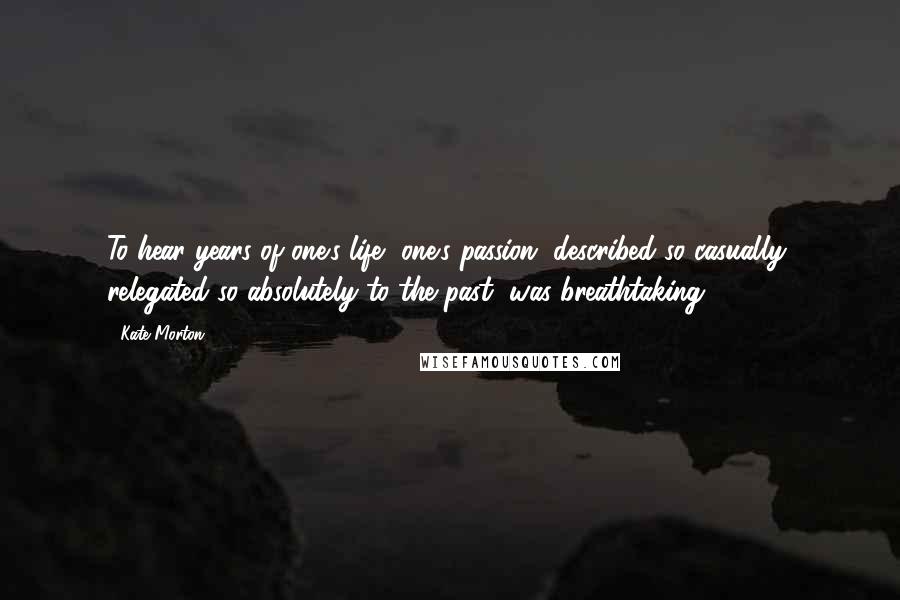Kate Morton Quotes: To hear years of one's life, one's passion, described so casually, relegated so absolutely to the past, was breathtaking.