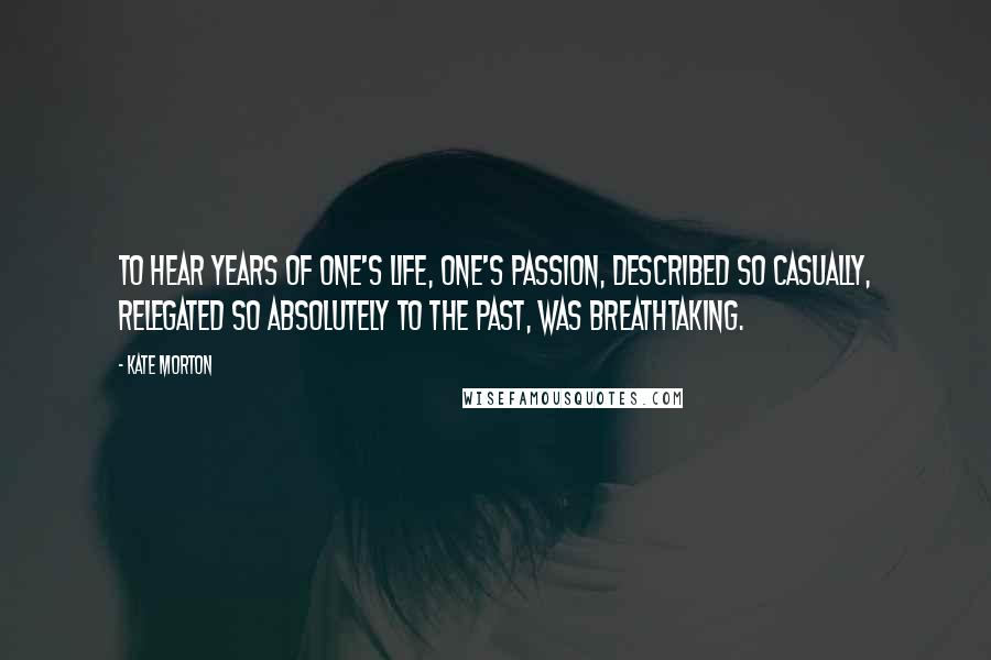 Kate Morton Quotes: To hear years of one's life, one's passion, described so casually, relegated so absolutely to the past, was breathtaking.