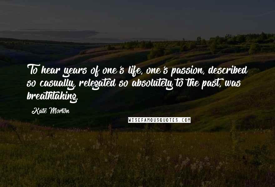 Kate Morton Quotes: To hear years of one's life, one's passion, described so casually, relegated so absolutely to the past, was breathtaking.