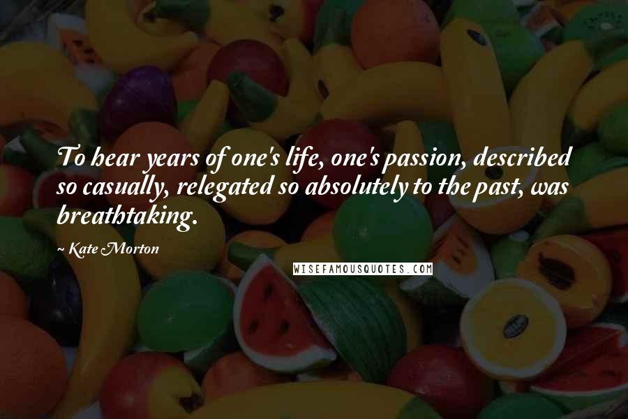 Kate Morton Quotes: To hear years of one's life, one's passion, described so casually, relegated so absolutely to the past, was breathtaking.