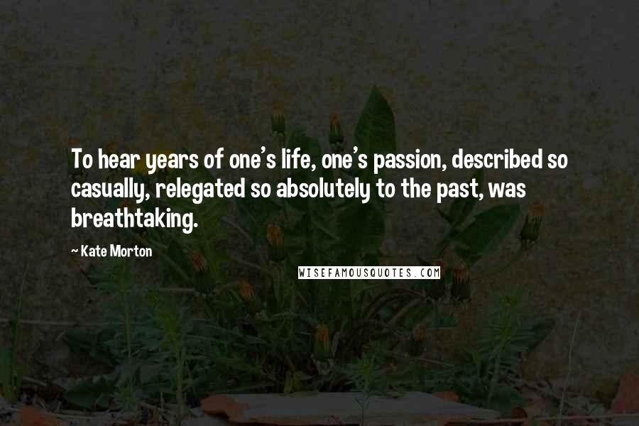 Kate Morton Quotes: To hear years of one's life, one's passion, described so casually, relegated so absolutely to the past, was breathtaking.