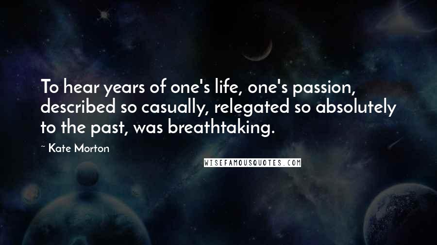 Kate Morton Quotes: To hear years of one's life, one's passion, described so casually, relegated so absolutely to the past, was breathtaking.