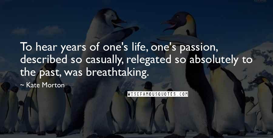 Kate Morton Quotes: To hear years of one's life, one's passion, described so casually, relegated so absolutely to the past, was breathtaking.