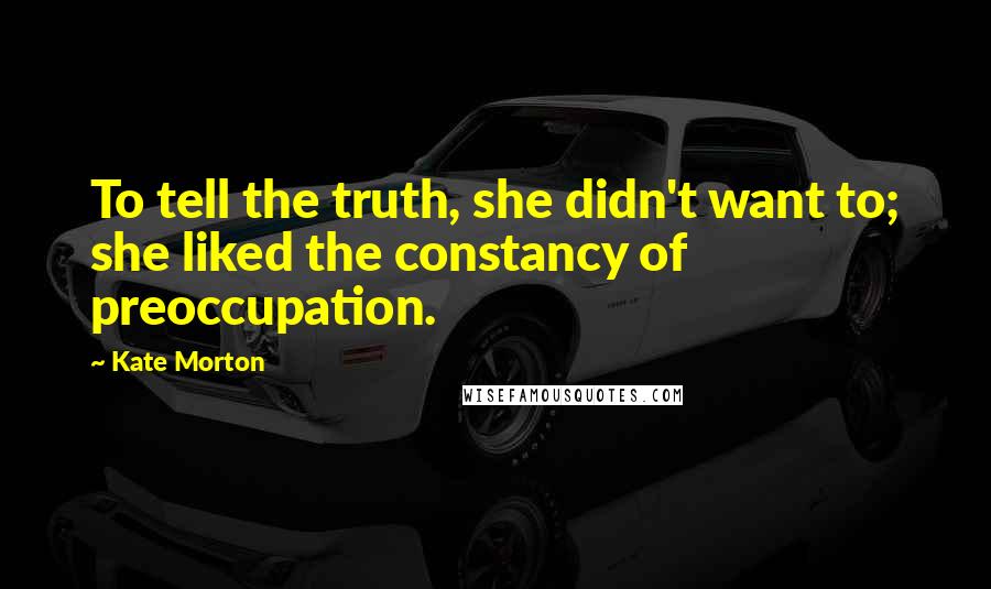 Kate Morton Quotes: To tell the truth, she didn't want to; she liked the constancy of preoccupation.