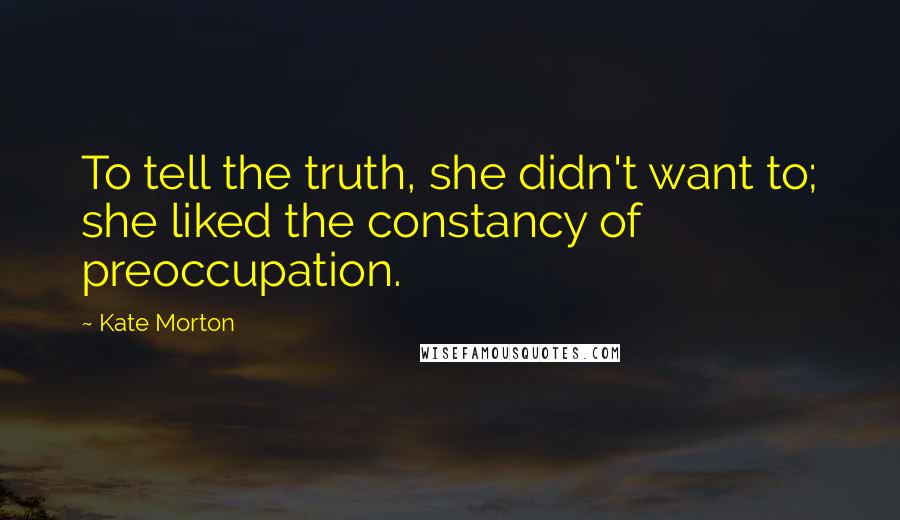 Kate Morton Quotes: To tell the truth, she didn't want to; she liked the constancy of preoccupation.