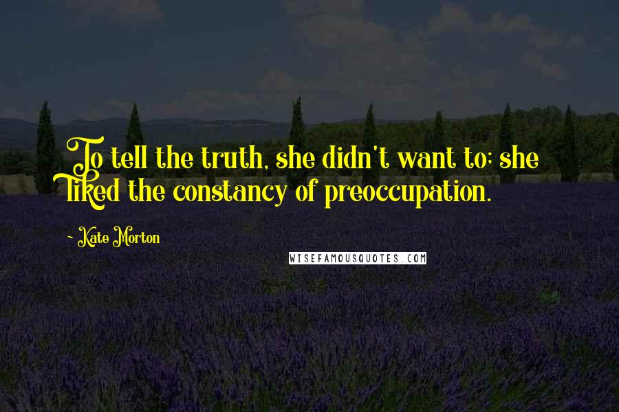 Kate Morton Quotes: To tell the truth, she didn't want to; she liked the constancy of preoccupation.