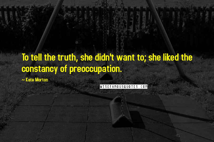 Kate Morton Quotes: To tell the truth, she didn't want to; she liked the constancy of preoccupation.