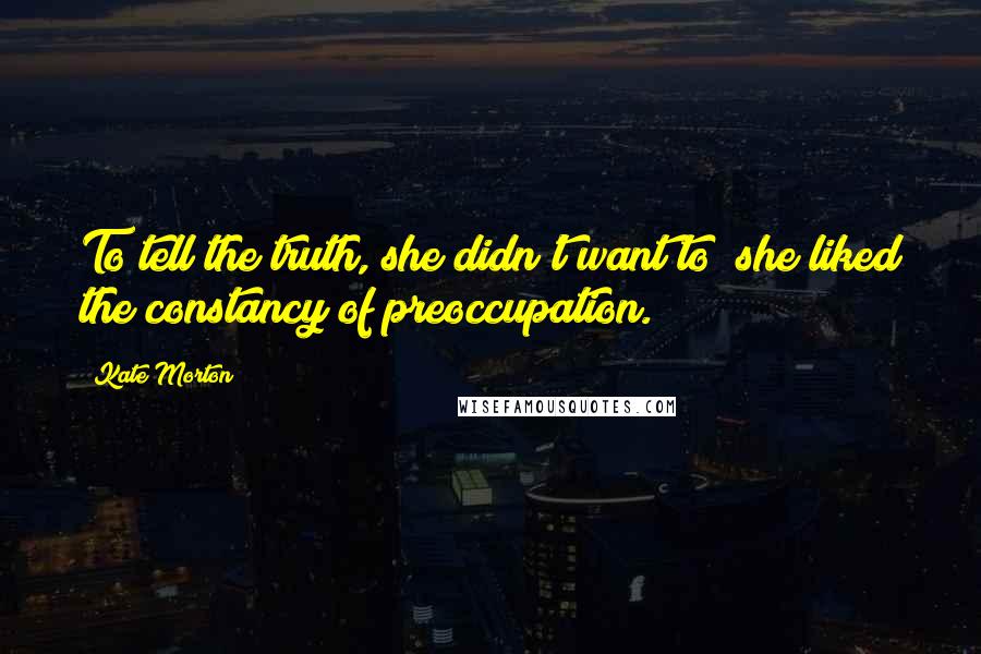 Kate Morton Quotes: To tell the truth, she didn't want to; she liked the constancy of preoccupation.