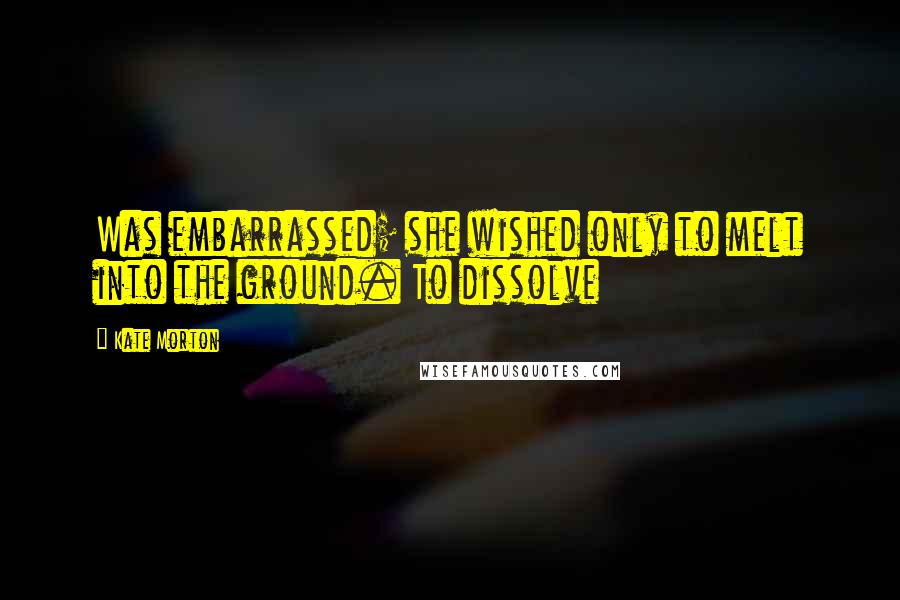 Kate Morton Quotes: Was embarrassed; she wished only to melt into the ground. To dissolve