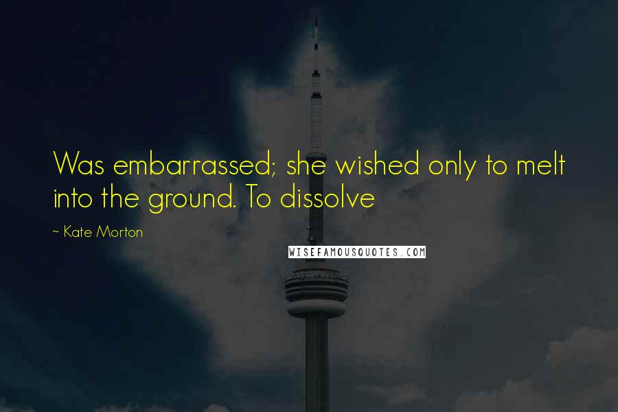 Kate Morton Quotes: Was embarrassed; she wished only to melt into the ground. To dissolve