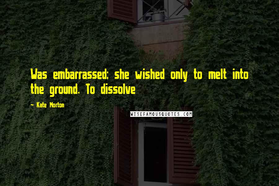 Kate Morton Quotes: Was embarrassed; she wished only to melt into the ground. To dissolve
